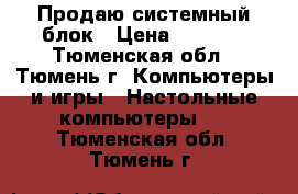 Продаю системный блок › Цена ­ 9 000 - Тюменская обл., Тюмень г. Компьютеры и игры » Настольные компьютеры   . Тюменская обл.,Тюмень г.